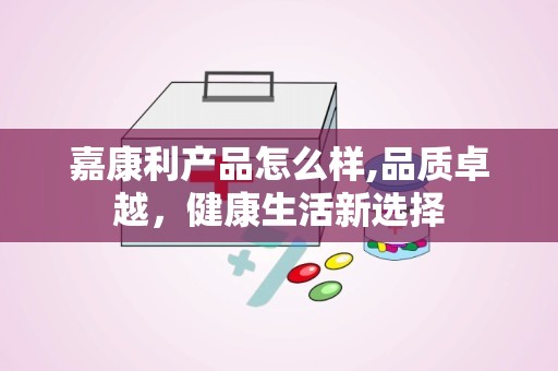 嘉康利产品怎么样,品质卓越，健康生活新选择