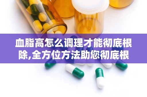 血脂高怎么调理才能彻底根除,全方位方法助您彻底根除血脂异常