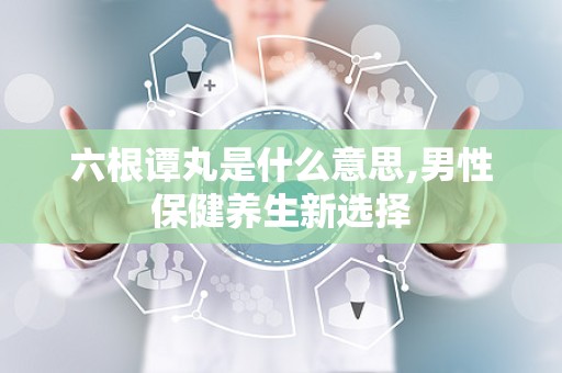 六根谭丸是什么意思,男性保健养生新选择