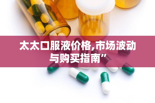 太太口服液价格,市场波动与购买指南”