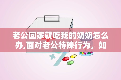 老公回家就吃我的奶奶怎么办,面对老公特殊行为，如何维护和谐婆媳关系