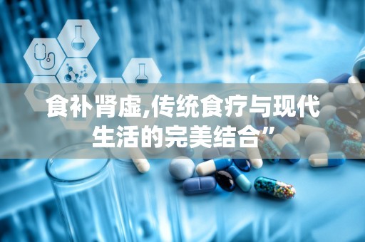 食补肾虚,传统食疗与现代生活的完美结合”