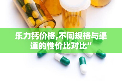 乐力钙价格,不同规格与渠道的性价比对比”