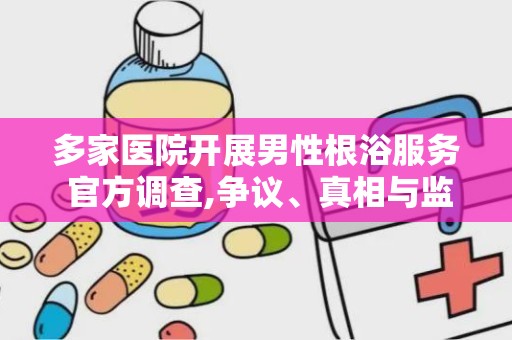 多家医院开展男性根浴服务 官方调查,争议、真相与监管挑战”