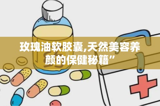 玫瑰油软胶囊,天然美容养颜的保健秘籍”