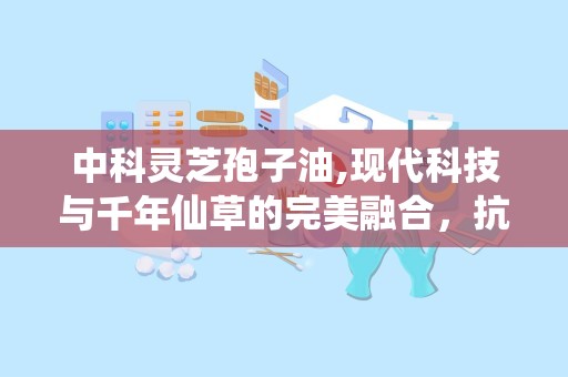 中科灵芝孢子油,现代科技与千年仙草的完美融合，抗肿瘤保健新篇章”