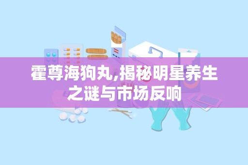 霍尊海狗丸,揭秘明星养生之谜与市场反响
