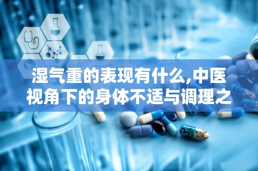 湿气重的表现有什么,中医视角下的身体不适与调理之道”