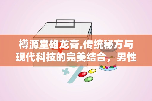 樽源堂雄龙膏,传统秘方与现代科技的完美结合，男性健康养生新选择