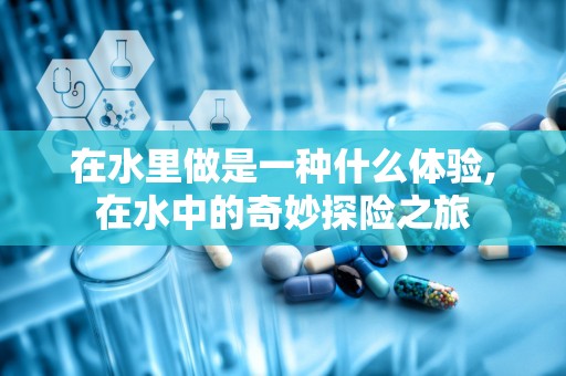 在水里做是一种什么体验,在水中的奇妙探险之旅