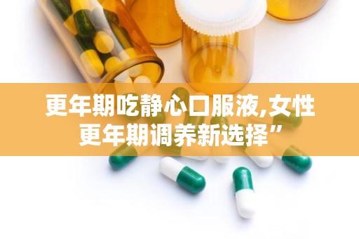 更年期吃静心口服液,女性更年期调养新选择”