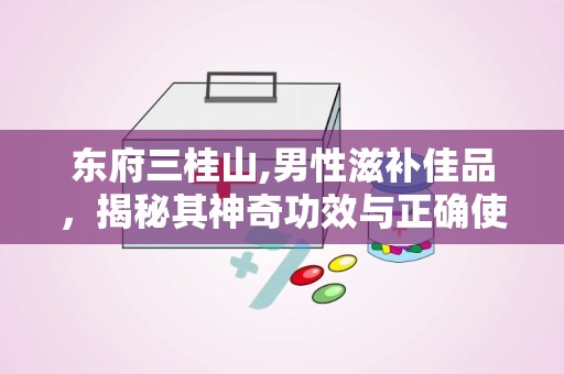 东府三桂山,男性滋补佳品，揭秘其神奇功效与正确使用方法