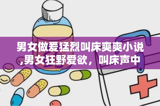 男女做爰猛烈叫床爽爽小说,男女狂野爱欲，叫床声中的极致快感