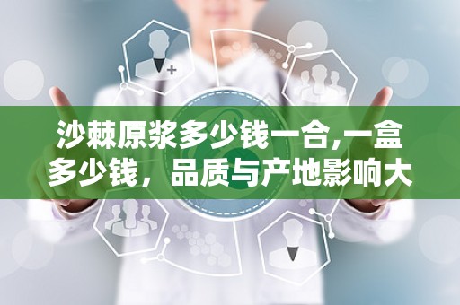 沙棘原浆多少钱一合,一盒多少钱，品质与产地影响大
