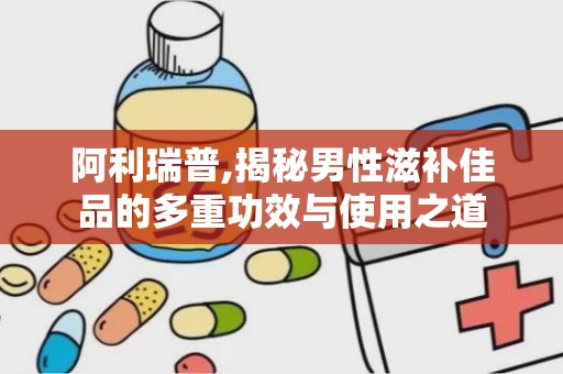 阿利瑞普,揭秘男性滋补佳品的多重功效与使用之道