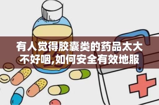 有人觉得胶囊类的药品太大不好咽,如何安全有效地服用胶囊药品