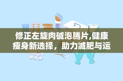 修正左旋肉碱泡腾片,健康瘦身新选择，助力减肥与运动表现提升”