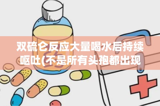 双硫仑反应大量喝水后持续呕吐(不是所有头孢都出现双硫仑)