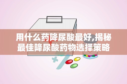 用什么药降尿酸最好,揭秘最佳降尿酸药物选择策略