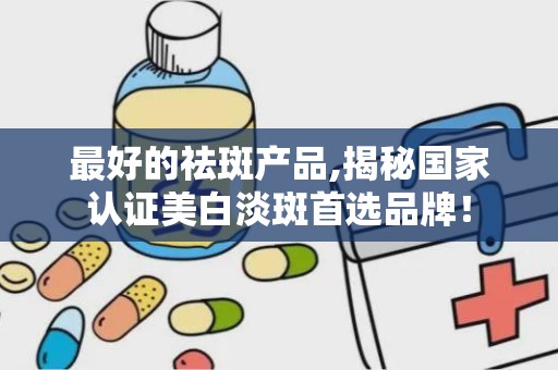 最好的祛斑产品,揭秘国家认证美白淡斑首选品牌！
