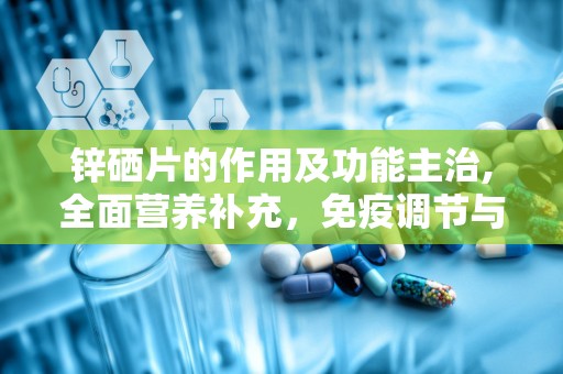锌硒片的作用及功能主治,全面营养补充，免疫调节与健康守护