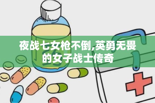 夜战七女枪不倒,英勇无畏的女子战士传奇