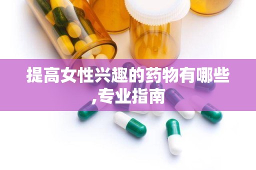 提高女性兴趣的药物有哪些,专业指南