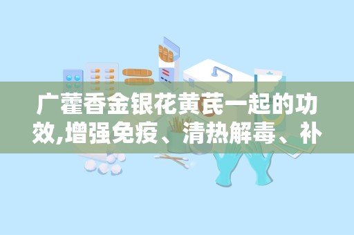 广藿香金银花黄芪一起的功效,增强免疫、清热解毒、补气养生的天然良方”