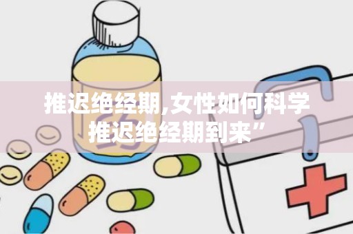 推迟绝经期,女性如何科学推迟绝经期到来”