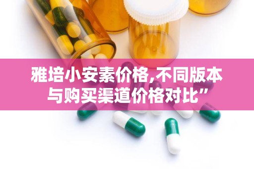 雅培小安素价格,不同版本与购买渠道价格对比”