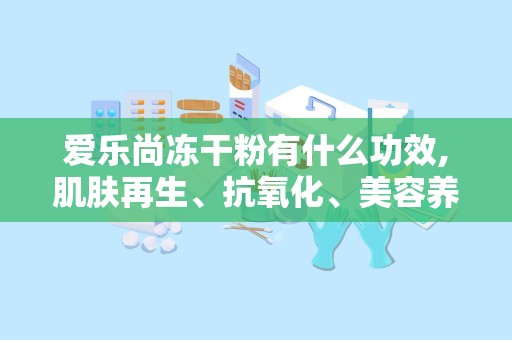 爱乐尚冻干粉有什么功效,肌肤再生、抗氧化、美容养颜的多效护肤神器