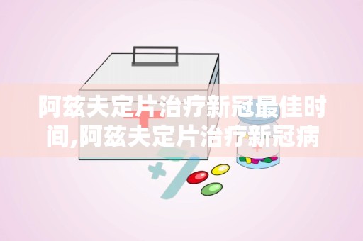 阿兹夫定片治疗新冠最佳时间,阿兹夫定片治疗新冠病毒感染的最佳时机探讨
