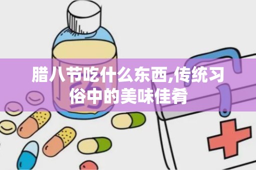 腊八节吃什么东西,传统习俗中的美味佳肴