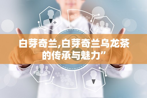 白芽奇兰,白芽奇兰乌龙茶的传承与魅力”