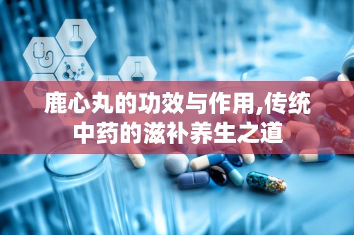 鹿心丸的功效与作用,传统中药的滋补养生之道
