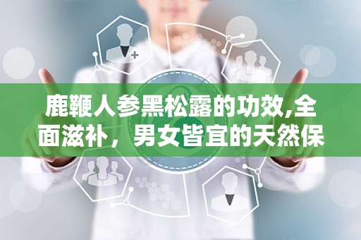 鹿鞭人参黑松露的功效,全面滋补，男女皆宜的天然保健品