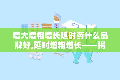 增大增粗增长延时药什么品牌好,延时增粗增长——揭秘热门延时药品牌推荐