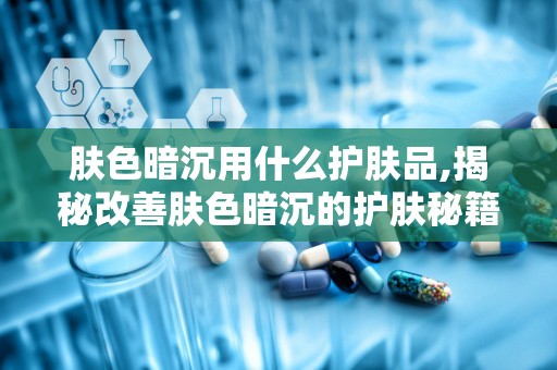 肤色暗沉用什么护肤品,揭秘改善肤色暗沉的护肤秘籍与热门产品推荐