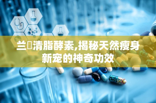 兰蔲清脂酵素,揭秘天然瘦身新宠的神奇功效