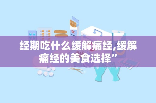 经期吃什么缓解痛经,缓解痛经的美食选择”