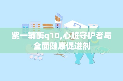 紫一辅酶q10,心脏守护者与全面健康促进剂