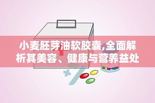 小麦胚芽油软胶囊,全面解析其美容、健康与营养益处