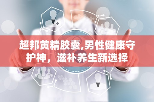 超邦黄精胶囊,男性健康守护神，滋补养生新选择