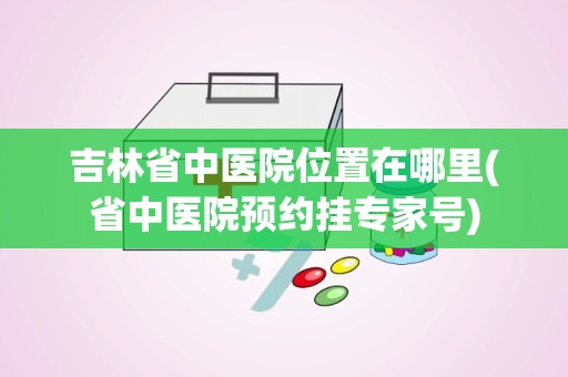 吉林省中医院位置在哪里(省中医院预约挂专家号)