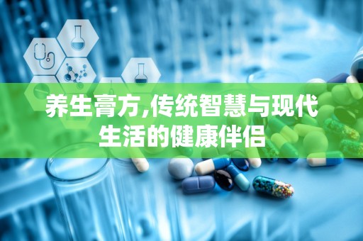 养生膏方,传统智慧与现代生活的健康伴侣