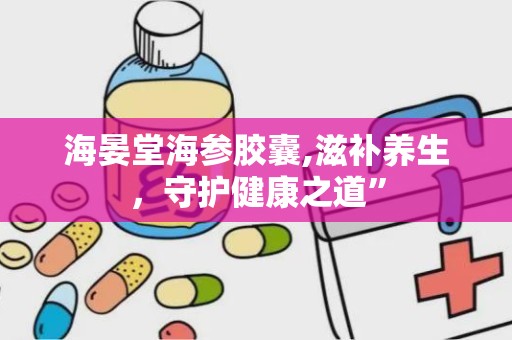 海晏堂海参胶囊,滋补养生，守护健康之道”