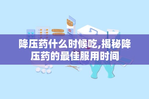 降压药什么时候吃,揭秘降压药的最佳服用时间