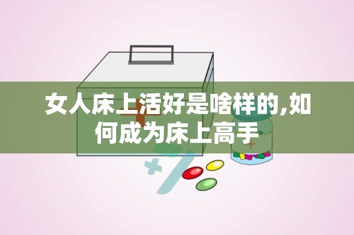 女人床上活好是啥样的,如何成为床上高手