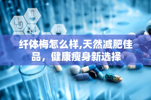 纤体梅怎么样,天然减肥佳品，健康瘦身新选择