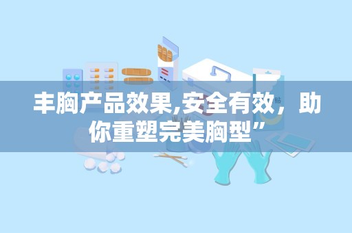丰胸产品效果,安全有效，助你重塑完美胸型”